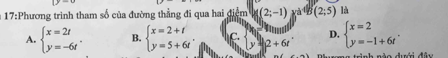 (y=0
17:Phương trình tham số của đường thẳng đi qua hai điểm (2;-1) xa^(.(1)(2;5) là
A. beginarrayl x=2t y=-6tendarray.. B. beginarrayl x=2+t y=5+6tendarray.. C. y=2+6t D. beginarrayl x=2 y=-1+6tendarray.. 
ang trình nào dưới đây