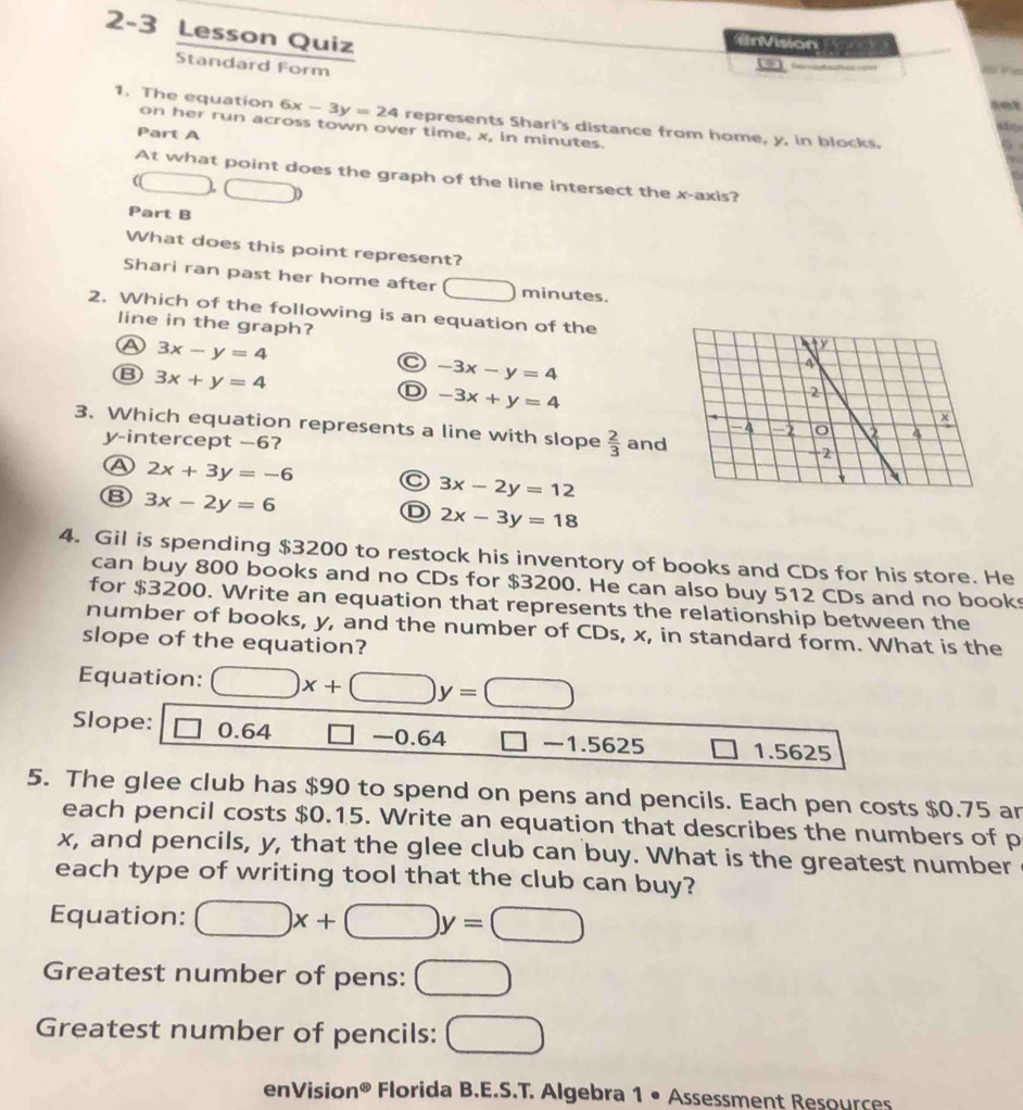 2-3 Lesson Quiz
n Vision e 
Standard Form

1. The equation 6x-3y=24 represents Shari's distance from home, y, in blocks.
do
on her run across town over time, x, in minutes.
Part A
At what point does the graph of the line intersect the x-axis?
(□ □ ) 
Part B
What does this point represent?
Shari ran past her home after □ minutes.
2. Which of the following is an equation of the
line in the graph?
A 3x-y=4
C -3x-y=4
Ⓑ 3x+y=4
D -3x+y=4
3. Which equation represents a line with slope  2/3  and
y-intercept —6?
A 2x+3y=-6 C 3x-2y=12
Ⓑ 3x-2y=6
D 2x-3y=18
4. Gil is spending $3200 to restock his inventory of books and CDs for his store. He
can buy 800 books and no CDs for $3200. He can also buy 512 CDs and no book
for $3200. Write an equation that represents the relationship between the
number of books, y, and the number of CDs, x, in standard form. What is the
slope of the equation?
Equation: □ x+□ y=□
Slope: □ 64 □ -0.64 □ -1.5625 1.5625
5. The glee club has $90 to spend on pens and pencils. Each pen costs $0.75 ar
each pencil costs $0.15. Write an equation that describes the numbers of p
x, and pencils, y, that the glee club can buy. What is the greatest number
each type of writing tool that the club can buy?
Equation: □ x+□ y=□
Greatest number of pens: □ 
Greatest number of pencils: □ 
enVision^(otimes) Florida B.E.S.T. Algebra 1 • Assessment Resources