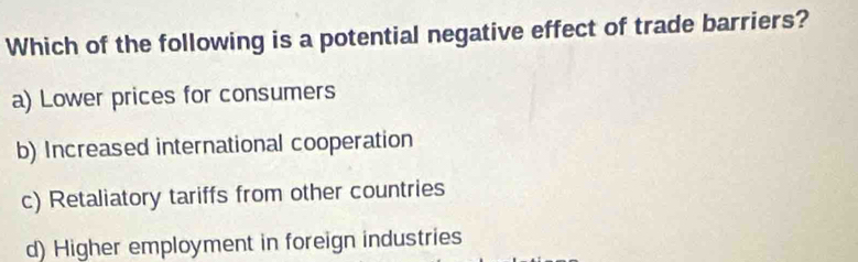 Which of the following is a potential negative effect of trade barriers?
a) Lower prices for consumers
b) Increased international cooperation
c) Retaliatory tariffs from other countries
d) Higher employment in foreign industries