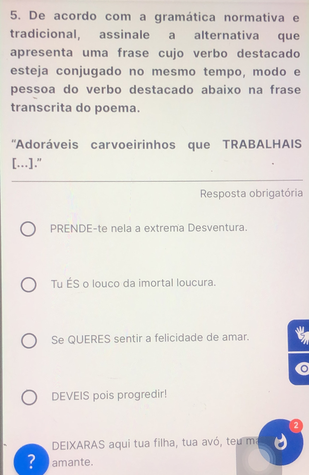 De acordo com a gramática normativa e 
tradicional, assinale a alternativa que 
apresenta uma frase cujo verbo destacado 
esteja conjugado no mesmo tempo, modo e 
pessoa do verbo destacado abaixo na frase 
transcrita do poema. 
“Adoráveis carvoeirinhos que TRABALHAIS 
[.]." 
Resposta obrigatória 
PRENDE-te nela a extrema Desventura. 
Tu ÉS o louco da imortal loucura. 
Se QUERES sentir a felicidade de amar. 
DEVEIS pois progredir! 
② 
DEIXARAS aqui tua filha, tua avó, teu ma 
? amante.