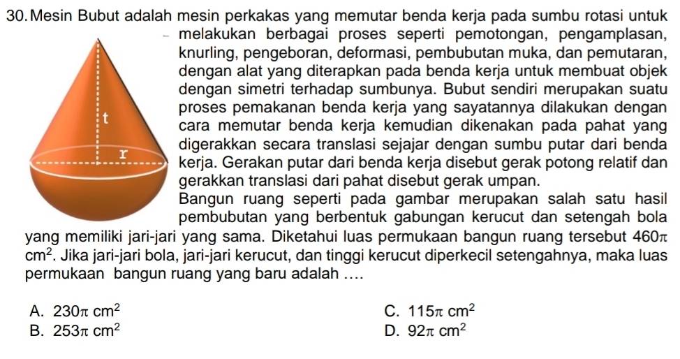 Mesin Bubut adalah mesin perkakas yang memutar benda kerja pada sumbu rotasi untuk
melakukan berbagai proses seperti pemotongan, pengamplasan,
knurling, pengeboran, deformasi, pembubutan muka, dan pemutaran,
dengan alat yang diterapkan pada benda kerja untuk membuat objek
dengan simetri terhadap sumbunya. Bubut sendiri merupakan suatu
proses pemakanan benda kerja yang sayatannya dilakukan dengan
cara memutar benda kerja kemudian dikenakan pada pahat yang
digerakkan secara translasi sejajar dengan sumbu putar dari benda
kerja. Gerakan putar dari benda kerja disebut gerak potong relatif dan
gerakkan translasi dari pahat disebut gerak umpan.
Bangun ruang seperti pada gambar merupakan salah satu hasil
pembubutan yang berbentuk gabungan kerucut dan setengah bola
yang memiliki jari-jari yang sama. Diketahui luas permukaan bangun ruang tersebut 460π
cm^2. Jika jari-jari bola, jari-jari kerucut, dan tinggi kerucut diperkecil setengahnya, maka luas
permukaan bangun ruang yang baru adalah ....
A. 230π cm^2 C. 115π cm^2
B. 253π cm^2 D. 92π cm^2