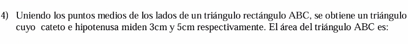 Uniendo los puntos medios de los lados de un triángulo rectángulo ABC, se obtiene un triángulo 
cuyo cateto e hipotenusa miden 3cm y 5cm respectivamente. El área del triángulo ABC es: