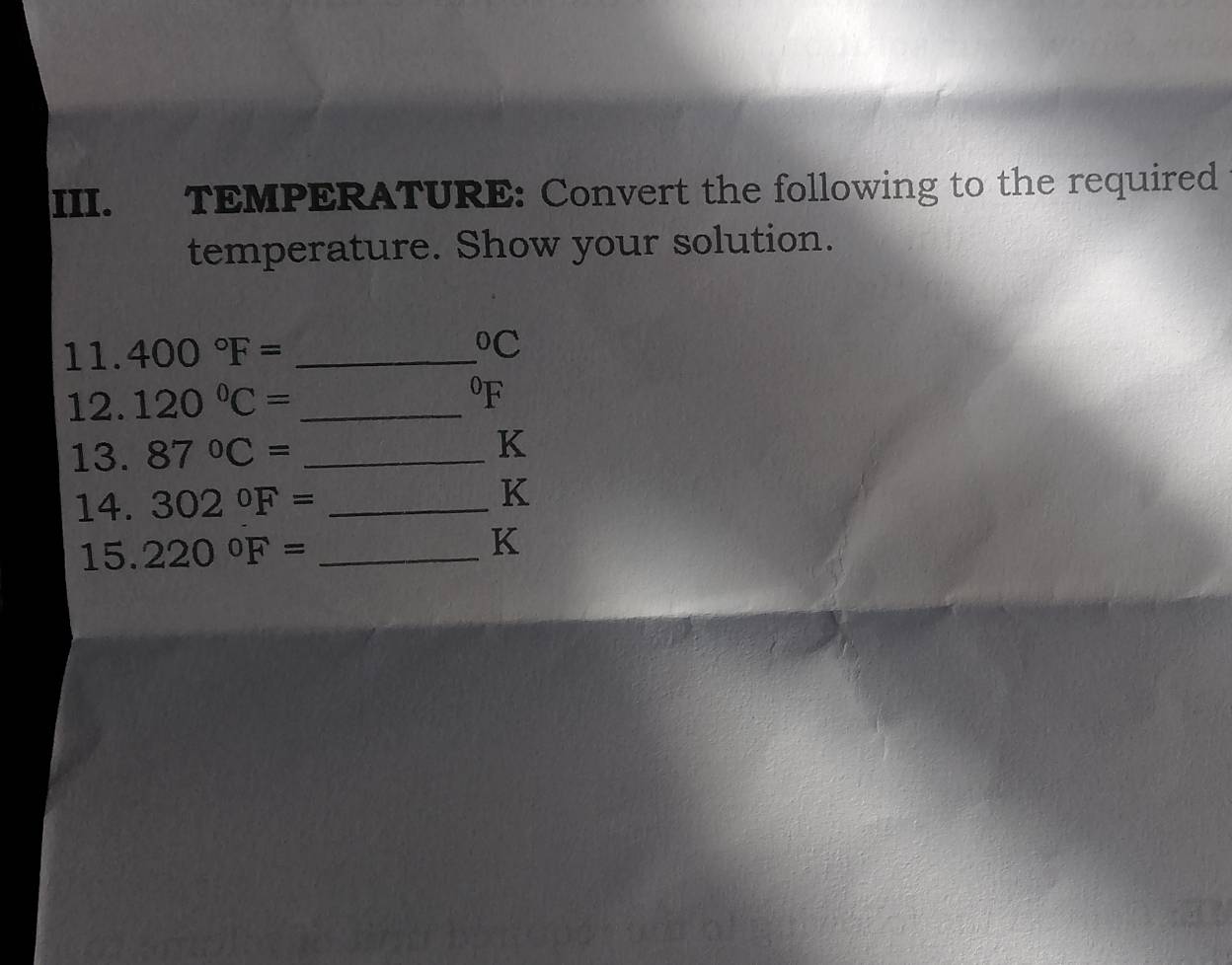 TEMPERATURE: Convert the following to the required 
temperature. Show your solution. 
11. 400°F= _  ^circ C
12. 120°C= _  ^0F
13. 87°C= _
K
14. 302°F= _
K
15. 220°F= _
K