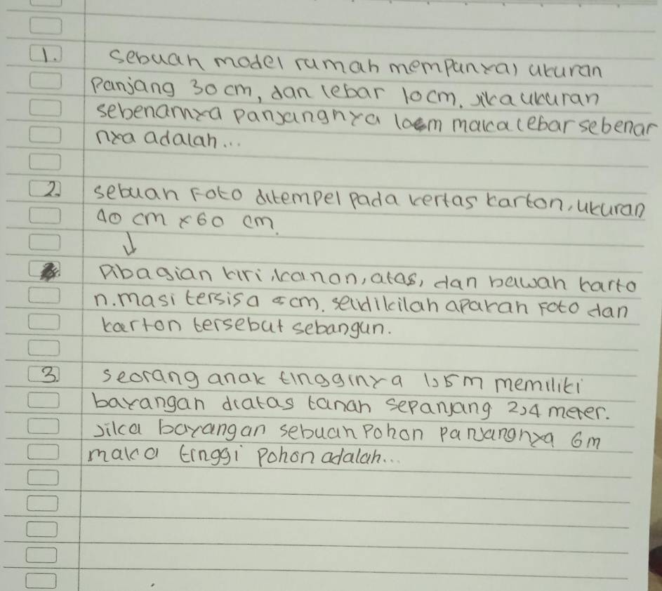 sebuah model rumah mempanra) acuran 
Panjang 30 cm, dan lebar 1o cm, sikaucuran 
sebenamza pansangnra loem makca cebar sebenar 
nea adalah. . . 
2 sebuan Foto ditempel pada vertas karton, ukuran
ao cm x60 cm. 
abagian kirikanon, atas, dan bawan harto 
n. masitersisa s cm. secdikcilah aparan roto dan 
kaerton tersebut sebangun. 
3 seorang anak tingginra 15m memiliti 
barangan datas tanan sepanJang 2)4 meter. 
vikca baxangan sebuan Pohon PaNangnxa 6m
maka Einggi Pohon adalah. ..
