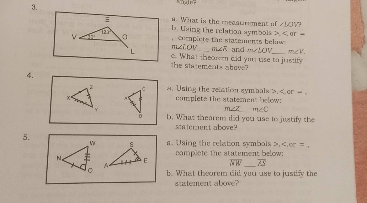 angle? 
E 
a. What is the measurement of ∠ LOV ?
123°
b. Using the relation symbols , or =
V 30°
, complete the statements below:
L
m∠ LOV _ m∠ E and m∠ LOV _ m∠ V. 
c. What theorem did you use to justify 
the statements above? 
4. 
a. Using the relation symbols , or = , 
complete the statement below:
m∠ Z _ m∠ C
b. What theorem did you use to justify the 
statement above? 
5. 
a. Using the relation symbols , or = , 
complete the statement below:
overline NW _ overline AS
b. What theorem did you use to justify the 
statement above?