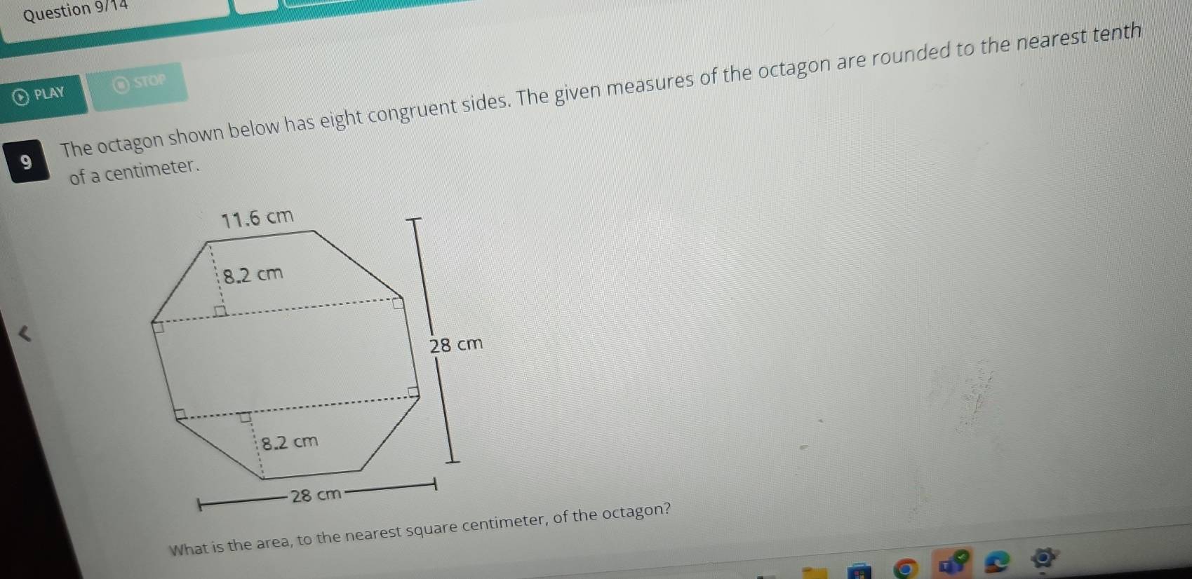 Question 9/14 
PLAY @ STOP 
9 The octagon shown below has eight congruent sides. The given measures of the octagon are rounded to the nearest tenth 
of a centimeter.