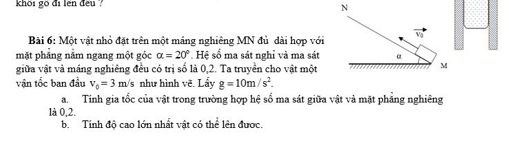 khôi gố đi lền đếu ?
Bài 6: Một vật nhỏ đặt trên một máng nghiêng MN đủ dài hợp với
mặt phẳng nằm ngang một góc alpha =20°. Hệ số ma sát nghỉ và ma sát
giữa vật và máng nghiêng đều có trị số là 0,2. Ta truyền cho vật một
vận tốc ban đầu v_0=3m/s như hình vẽ. Lẩy g=10m/s^2.
a. Tính gia tốc của vật trong trường hợp hệ số ma sát giữa vật và mặt phẳng nghiêng
1à 0,2.
b. Tính độ cao lớn nhất vật có thể lên được.