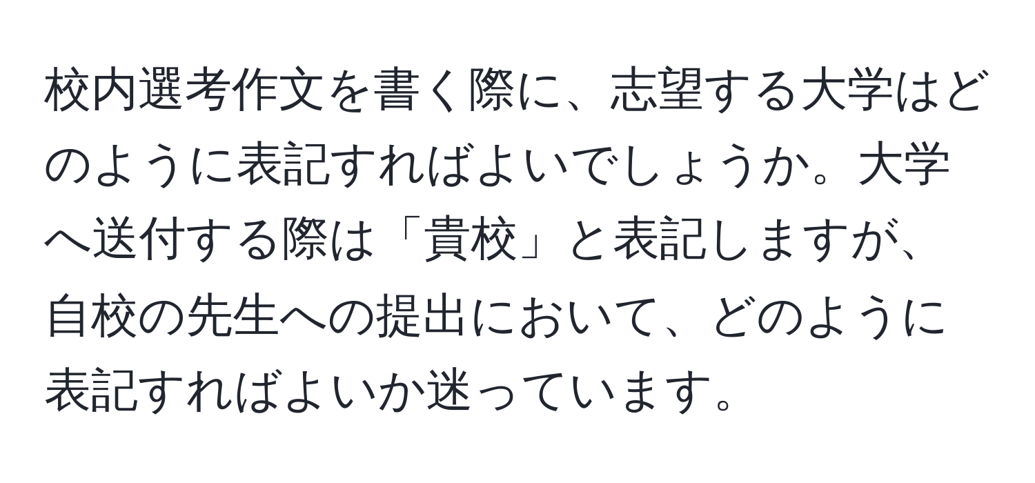 校内選考作文を書く際に、志望する大学はどのように表記すればよいでしょうか。大学へ送付する際は「貴校」と表記しますが、自校の先生への提出において、どのように表記すればよいか迷っています。