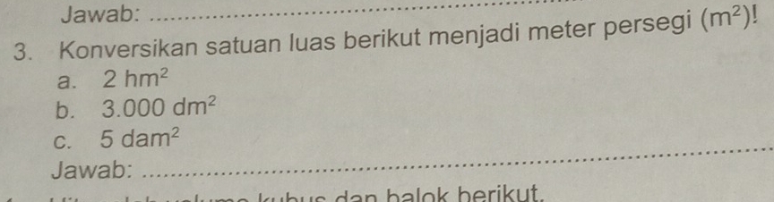 Jawab: 
_ 
3. Konversikan satuan luas berikut menjadi meter persegi (m^2)
a. 2hm^2
b. 3.000dm^2
C. 5dam^2
Jawab: 
_ 
s a n b alok berik u.