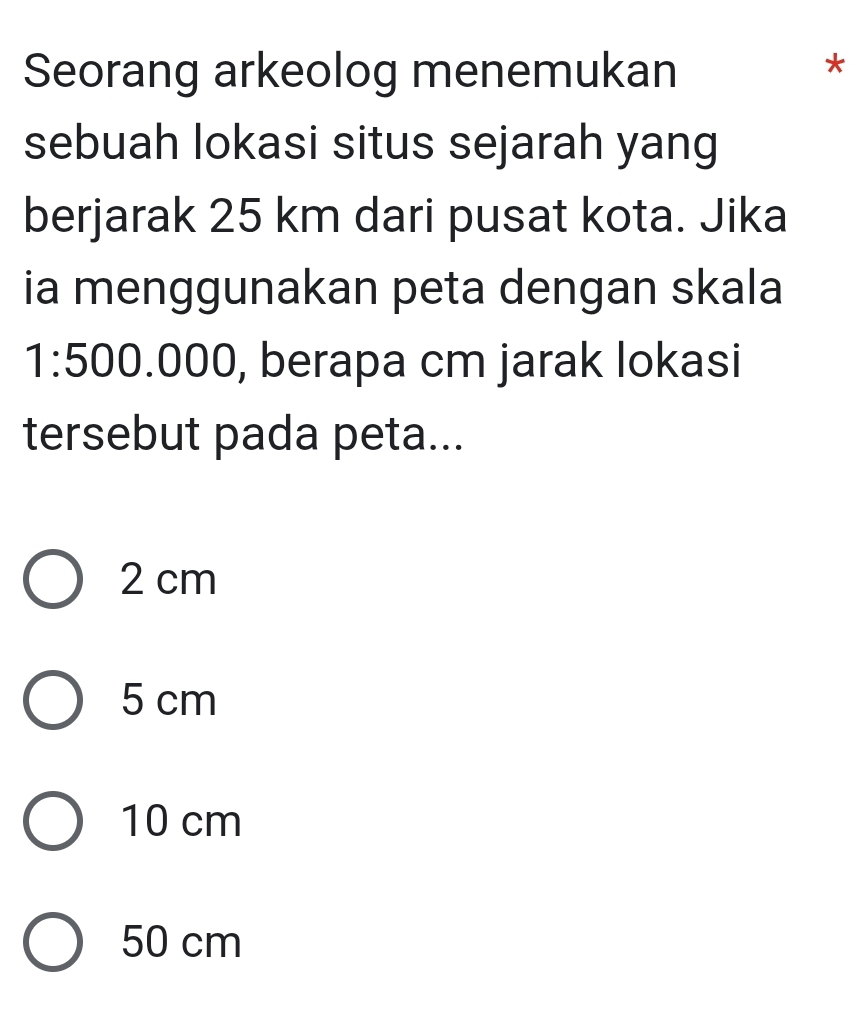 Seorang arkeolog menemukan
*
sebuah lokasi situs sejarah yang
berjarak 25 km dari pusat kota. Jika
ia menggunakan peta dengan skala
1: 500.000, berapa cm jarak lokasi
tersebut pada peta...
2 cm
5 cm
10 cm
50 cm