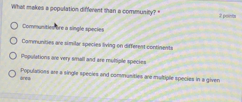 What makes a population different than a community? *
2 points
Communities are a single species
Communities are similar species living on different continents
Populations are very small and are multiple species
Populations are a single species and communities are multiple species in a given
area