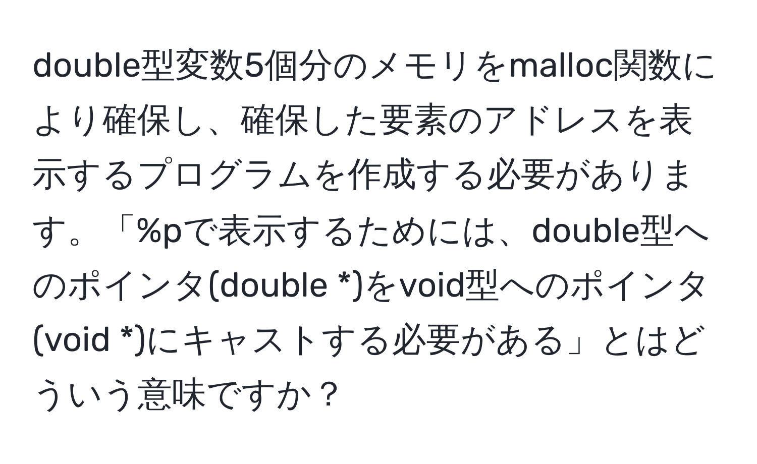 double型変数5個分のメモリをmalloc関数により確保し、確保した要素のアドレスを表示するプログラムを作成する必要があります。「%pで表示するためには、double型へのポインタ(double *)をvoid型へのポインタ(void *)にキャストする必要がある」とはどういう意味ですか？