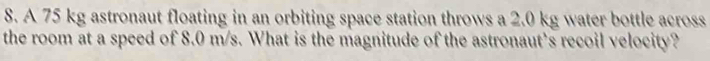 A 75 kg astronaut floating in an orbiting space station throws a 2.0 kg water bottle across 
the room at a speed of 8.0 m/s. What is the magnitude of the astronaut's recoil velocity?