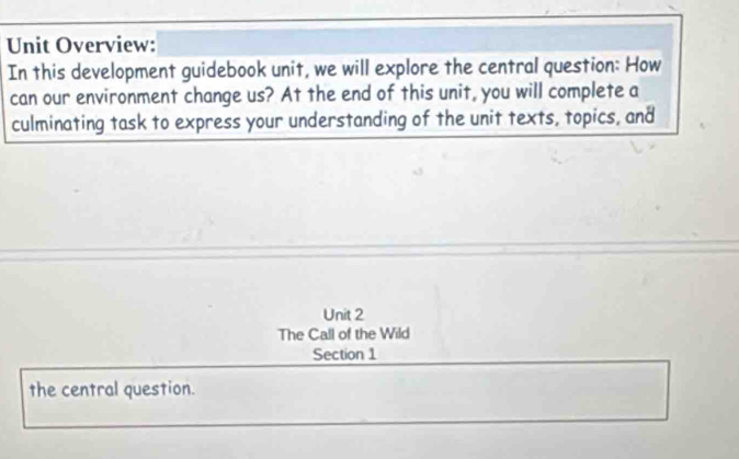 Unit Overview: 
In this development guidebook unit, we will explore the central question: How 
can our environment change us? At the end of this unit, you will complete a 
culminating task to express your understanding of the unit texts, topics, and 
Unit 2 
The Call of the Wild 
Section 1 
the central question.