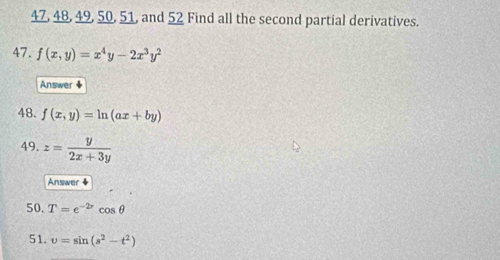 47, 48, 49, 50, 51, and 52 Find all the second partial derivatives. 
47. f(x,y)=x^4y-2x^3y^2
Answer 
48. f(x,y)=ln (ax+by)
49. z= y/2x+3y 
Answer 
50. T=e^(-2r)cos θ
51. upsilon =sin (s^2-t^2)