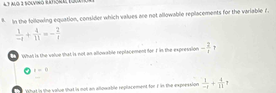 alo 2 solving rational equation 
§ In the following equation, consider which values are not allowable replacements for the variable 1.
 1/-t + 4/11 =- 2/t 
What is the value that is not an allowable replacement for f in the expression - 2/t  ?
t=0
What is the value that is not an allowable replacement for f in the expression  1/-t + 4/11  ?