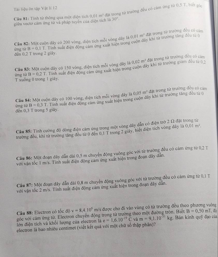 Tài liệu ôn tập Vật lí 12
Câu 81: Tính từ thông qua một diện tích 0.01m^2 đặt trong từ trường đều có cảm ứng từ 0,5 T, biết góc
giữa vectơ cảm ứng từ và pháp tuyển của diện tích là 30°.
Câu 82: Một cuộn dây có 200 vòng. diện tích mỗi vòng dây là 0.01m^2 đặt trong từ trường đều có cảm
ứng từ B=0,1 T. Tinh suất điện động cảm ứng xuất hiện trong cuộn dây khi từ trường tăng đều từ (
đến 0,2 T trong 2 giây.
Câu 83: Một cuộn dây có 150 vòng, diện tích mỗi vòng dây là 0.02m^2 đặt trong từ trường đều có cảm
ứng từ B=0,2T. Tính suất điện động cám ứng xuất hiện trong cuộn dây khi từ trường giảm đều từ 0,2
T xuống 0 trong 1 giây.
Câu 84: Một cuộn dây có 100 vòng, diện tích mỗi vòng dây là 0,05m^2 đặt trong từ trường đều có cảm
ứng từ B=0,3T. Tính suất điện động cảm ứng xuất hiện trong cuộn dây khi từ trường tăng đều từ (
đến 0,3 T trong 5 giây.
Câu 85: Tính cường độ dòng điện cảm ứng trong một vòng dây dẫn có điện trở 2 Ω đặt trong từ
trường đều, khi từ trường tăng đều từ 0 đến 0,1 T trong 2 giây, biết diện tích vòng dây là 0,01m^2.
Câu 86: Một đoạn dây dẫn dài 0,5 m chuyển động yuông góc với từ trường đều có cảm ứng từ 0,2 T
với vận tốc 1 m/s. Tính suất điện động cảm ứng xuất hiện trong đoạn dây dẫn.
Câu 87: Một đoạn dây dẫn dài 0,8 m chuyển động vuông góc với từ trường đều có cảm ứng từ 0,1 T
với vận tốc 2 m/s. Tính suất điện động cảm ứng xuất hiện trong đoạn dây dẫn.
Câu 88: Electron có tốc độ v=8,4.10^6m/s được cho đi vào vùng có từ trường đều theo phương vuông
góc với cảm ứng từ. Electron chuyển động trong từ trường theo một đường tròn. Biết B=0,50mT , độ
lớn điện tích và khổi lượng của electron là e=1,6.10^(-19)C và m=9,1.10^(-31)kg. Bán kính quỹ đạo của
electron là bao nhiêu centimet (viết kết quả với một chữ số thập phân)?