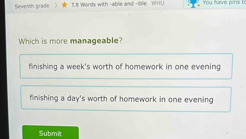 Seventh grade > T.8 Words with -able and -ible WHU You have pins t
Which is more manageable?
finishing a week's worth of homework in one evening
finishing a day's worth of homework in one evening
Submit