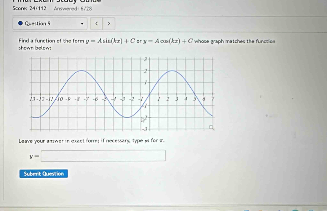 stady Caidt 
Score: 24/112 Answered: 6/28 
Question 9 < > 
Find a function of the form y=Asin (kx)+C or y=Acos (kx)+C whose graph matches the function 
shown below: 
Leave your answer in exact form; if necessary, type βi for π.
y=□
Submit Question