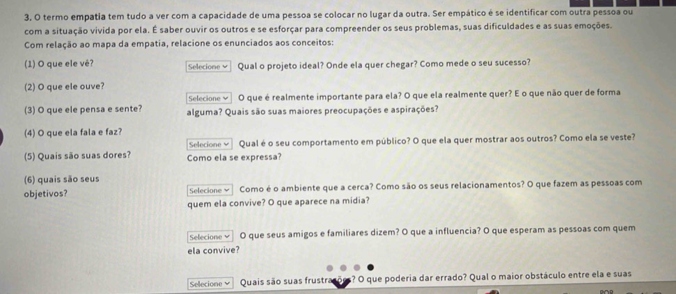 termo empatia tem tudo a ver com a capacidade de uma pessoa se colocar no lugar da outra. Ser empático é se identificar com outra pessoa ou 
com a situação vivida por ela. É saber ouvir os outros e se esforçar para compreender os seus problemas, suas dificuldades e as suas emoções. 
Com relação ao mapa da empatia, relacione os enunciados aos conceitos: 
(1) O que ele vê? Selecione ≌ Qual o projeto ideal? Onde ela quer chegar? Como mede o seu sucesso? 
(2) O que ele ouve? 
Selecione × O que é realmente importante para ela? O que ela realmente quer? E o que não quer de forma 
(3) O que ele pensa e sente? alguma? Quais são suas maiores preocupações e aspirações? 
(4) O que ela fala e faz? 
Selecione ✔ Qual é o seu comportamento em público? O que ela quer mostrar aos outros? Como ela se veste? 
(5) Quais são suas dores? Como ela se expressa? 
(6) quais são seus 
objetivos? Selecione Como é o ambiente que a cerca? Como são os seus relacionamentos? O que fazem as pessoas com 
quem ela convive? O que aparece na midia? 
Selecione O que seus amigos e familiares dizem? O que a influencia? O que esperam as pessoas com quem 
ela convive? 
Selecione Quais são suas frustra ? O que poderia dar errado? Qual o maior obstáculo entre ela e suas