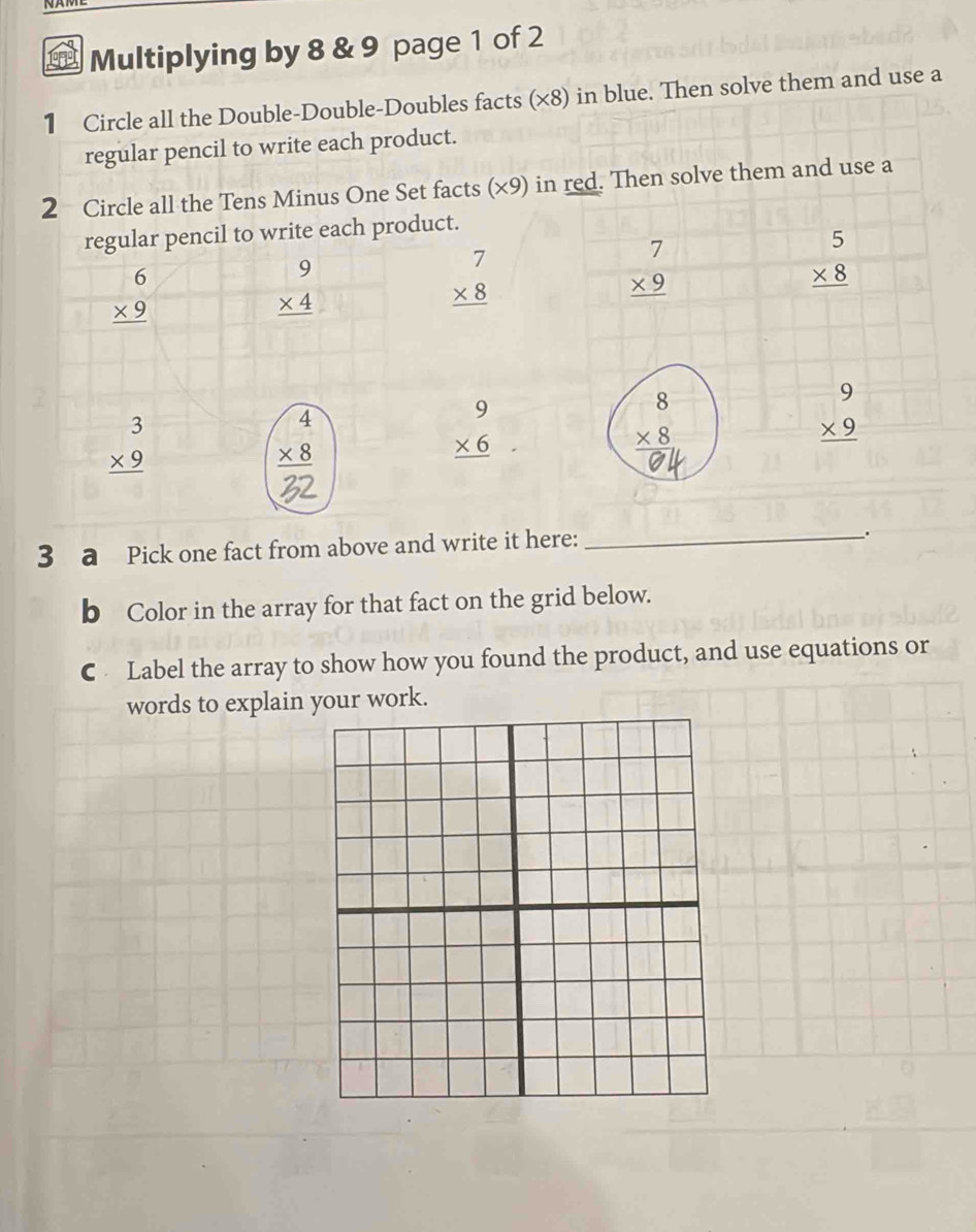 Multiplying by 8 & 9 page 1 of 2 
1 Circle all the Double-Double-Doubles facts (×8) in blue. Then solve them and use a 
regular pencil to write each product. 
2 Circle all the Tens Minus One Set facts (×9) in red. Then solve them and use a 
regular pencil to write each product.
beginarrayr 6 * 9 hline endarray
beginarrayr 9 * 4 hline endarray
beginarrayr 7 * 8 hline endarray
beginarrayr 7 * 9 hline endarray
beginarrayr 5 * 8 hline endarray
beginarrayr 3 * 9 hline endarray
beginarrayr 9 * 6 hline endarray
beginarrayr 9 * 9 hline endarray
3 a Pick one fact from above and write it here: 
_、. 
b Color in the array for that fact on the grid below. 
C Label the array to show how you found the product, and use equations or 
words to explain your work.