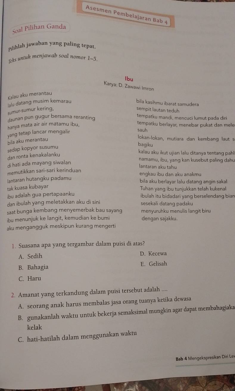 Asesmen Pembelajaran Bab 4
Soal Pilihan Ganda
Pilihlah jawaban yang paling tepat
Teks untuk menjawab soal nomor 1-5.
Ibu
Karya: D. Zawawi Imron
Kalau aku merantau
lalu datang musim kemarau bila kasihmu ibarat samudera
sumur-sumur kering, sempit lautan teduh
daunan pun gugur bersama reranting
tempatku mandi, mencuci lumut pada diri
hanya mata air air matamu ibu,
tempatku berlayar, menebar pukat dan mele
yang tetap lancar mengalir
sauh
bila aku merantau
lokan-lokan, mutiara dan kembang laut s
sedap kopyor susumu
bagiku
dan ronta kenakalanku
kalau aku ikut ujian lalu ditanya tentang pahl
di hati ada mayang siwalan
namamu, ibu, yang kan kusebut paling dahu
lantaran aku tahu
memutikkan sari-sari kerinduan engkau ibu dan aku anakmu
lantaran hutangku padamu bila aku berlayar lalu datang angin sakal
tak kuasa kubayar
Tuhan yang ibu tunjukkan telah kukenal
ibu adalah gua pertapaanku ibulah itu bidadari yang berselendang bian 
dan ibulah yang meletakkan aku di sini sesekali datang padaku
saat bunga kembang menyemerbak bau sayang menyuruhku menulis langit biru
ibu menunjuk ke langit, kemudian ke bumi dengan sajakku.
aku mengangguk meskipun kurang mengerti
1. Suasana apa yang tergambar dalam puisi di atas?
A. Sedih D. Kecewa
B. Bahagia E. Gelisah
C. Haru
2. Amanat yang terkandung dalam puisi tersebut adalah ....
A. seorang anak harus membalas jasa orang tuanya ketika dewasa
B. gunakanlah waktu untuk bekerja semaksimal mungkin agar dapat membahagiaka
kelak
C. hati-hatilah dalam menggunakan waktu
Bab 4 Mengekspresikan Diri Lev