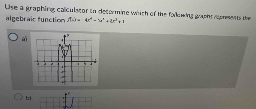 Use a graphing calculator to determine which of the following graphs represents the 
algebraic function f(x)=-4x^6-5x^4+8x^2+1
a)
y
b) 4
3