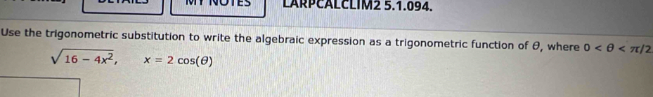 MY NOTES LARPCALCLIM2 5.1.094. 
Use the trigonometric substitution to write the algebraic expression as a trigonometric function of θ, where 0
sqrt(16-4x^2), x=2cos (θ )