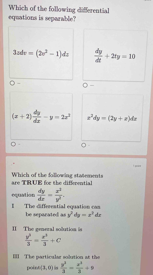 Which of the following differential
equations is separable?
3zdv=(2v^2-1)dz  dy/dt +2ty=10

----
(x+2) dy/dx -y=2x^2 x^2dy=(2y+x)dx
-
1 point
Which of the following statements
are TRUE for the differential
equation  dy/dx = x^2/y^2 . 
I The differential equation can
be separated as y^2dy=x^2dx
II The general solution is
 y^3/3 = x^3/3 +C
III The particular solution at the
point (3,0) is  y^3/3 = x^3/3 +9