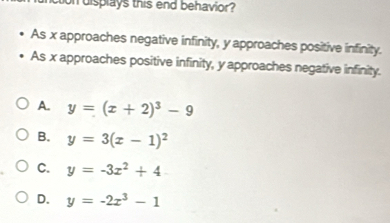 cton displays this end behavior?
As x approaches negative infinity, y approaches positive infinity.
As x approaches positive infinity, y approaches negative infinity.
A. y=(x+2)^3-9
B. y=3(x-1)^2
C. y=-3x^2+4
D. y=-2x^3-1