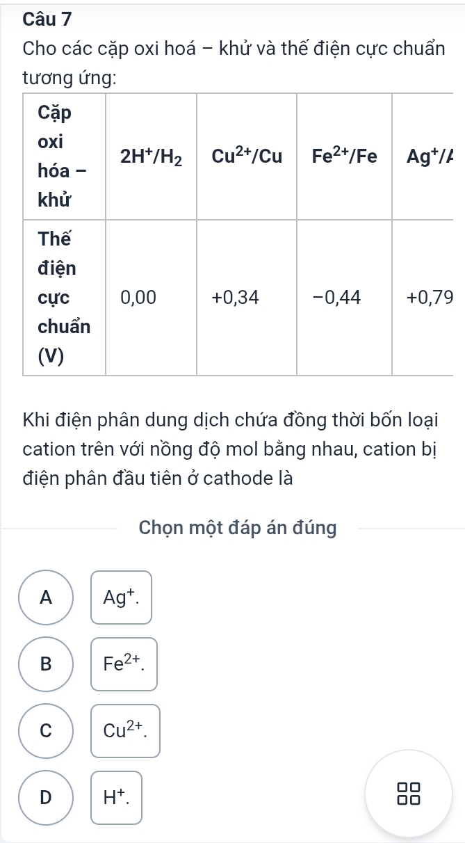 Cho các cặp oxi hoá - khử và thế điện cực chuẩn
tương ứng:
9
Khi điện phân dung dịch chứa đồng thời bốn loại
cation trên với nồng độ mol bằng nhau, cation bị
điện phân đầu tiên ở cathode là
Chọn một đáp án đúng
A Ag^+.
B Fe^(2+).
C Cu^(2+).
D H^+.