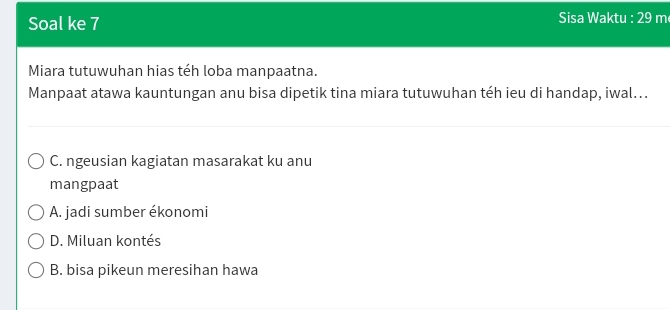 Soal ke 7 Sisa Waktu : 29 m
Miara tutuwuhan hias téh loba manpaatna.
Manpaat atawa kauntungan anu bisa dipetik tina miara tutuwuhan téh ieu di handap, iwal...
C. ngeusian kagiatan masarakat ku anu
mangpaat
A. jadi sumber ékonomi
D. Miluan kontés
B. bisa pikeun meresihan hawa