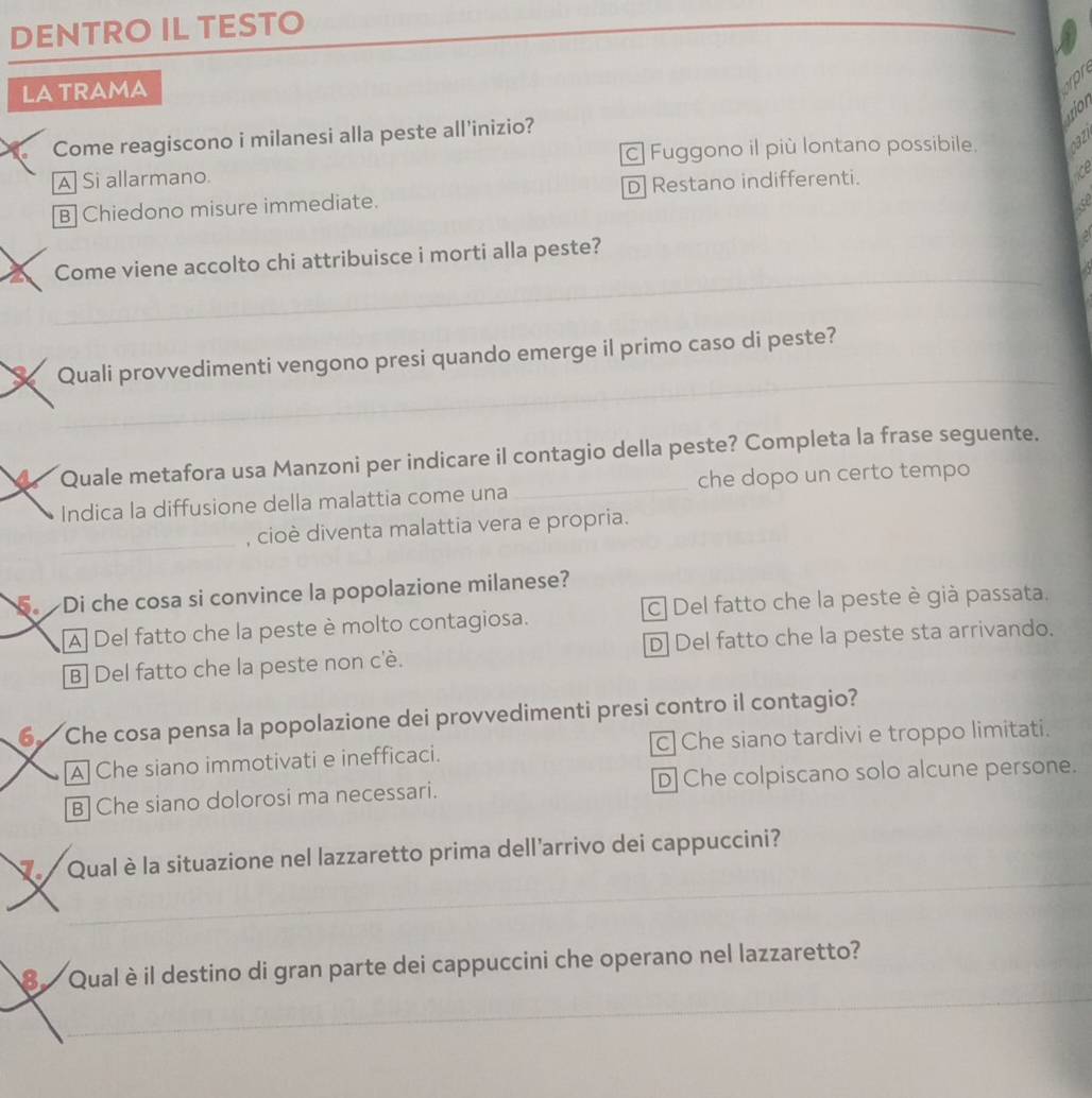 DENTRO IL TESTO
_
LA TRAMA
pr
ao
Come reagiscono i milanesi alla peste all'inizio?
c] Fuggono il più lontano possibile. X
A Si allarmano.
B]Chiedono misure immediate. D] Restano indifferenti.
_
a Come viene accolto chi attribuisce i morti alla peste?
_
X Quali provvedimenti vengono presi quando emerge il primo caso di peste?
a Quale metafora usa Manzoni per indicare il contagio della peste? Completa la frase seguente.
Indica la diffusione della malattia come una _che dopo un certo tempo
_, cioè diventa malattia vera e propria.
. Di che cosa si convince la popolazione milanese?
A] Del fatto che la peste è molto contagiosa. C] Del fatto che la peste è già passata.
B] Del fatto che la peste non c'è. D] Del fatto che la peste sta arrivando.
6 Che cosa pensa la popolazione dei provvedimenti presi contro il contagio?
A Che siano immotivati e inefficaci. c Che siano tardivi e troppo limitati.
B] Che siano dolorosi ma necessari. D] Che colpiscano solo alcune persone.
Q Qual è la situazione nel lazzaretto prima dell'arrivo dei cappuccini?
_
_
_
8 Qual è il destino di gran parte dei cappuccini che operano nel lazzaretto?