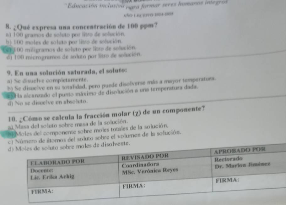 Educación inclusiva nara formar seres humanos integros
6ÑO LECTIVO 1074-2878
8. ¿Qué expresa una concentración de 100 ppm?
a) 100 gramos de soluto por litro de solución.
b) 100 moles de soluto por litro de solución.
er 100 miligramos de soluto por litro de solución.
d) 100 microgramos de soluto por litro de solución.
9. En una solución saturada, el soluto:
a) Se disuelve completamente.
b) Se disuelve en su totalidad, pero puede disolverse más a mayor temperatura.
e Ha alcanzado el punto máximo de disolución a una temperatura dada.
d) No se disuelve en absoluto.
10. ¿Cómo se calcula la fracción molar (χ) de un componente?
a Masa del soluto sobre masa de la solución.
b) Moles del componente sobre moles totales de la solución.
c) Número de átomos del soluto sobre el volumen de la solución.
vente.