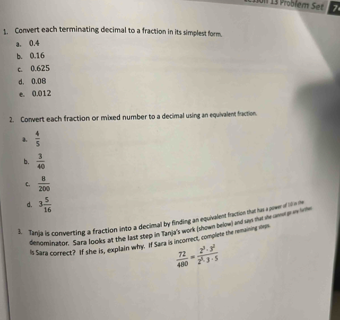 7 
1. Convert each terminating decimal to a fraction in its simplest form. 
a. 0.4
b. 0.16
c. 0.625
d. 0.08
e. 0.012
2. Convert each fraction or mixed number to a decimal using an equivalent fraction. 
a.  4/5 
b.  3/40 
C.  8/200 
d. 3 5/16 
3. Tanja is converting a fraction into a decimal by finding an equivalent fraction that has a power of 10 in the 
denominator. Sara looks at the last step in Tanja’s work (shown below) and says that she cannot go any further 
ls Sara correct? If she is, explain why. If Sara is incorrect, complete the remaining steps
 72/480 = 2^3· 3^2/2^5· 3· 5 