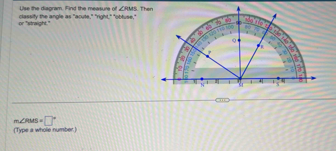 Use the diagram. Find the measure of ∠ RMS. Then 
classify the angle as "acute," "right," "obtuse," 
or "straight."
m∠ RMS=□°
(Type a whole number.)