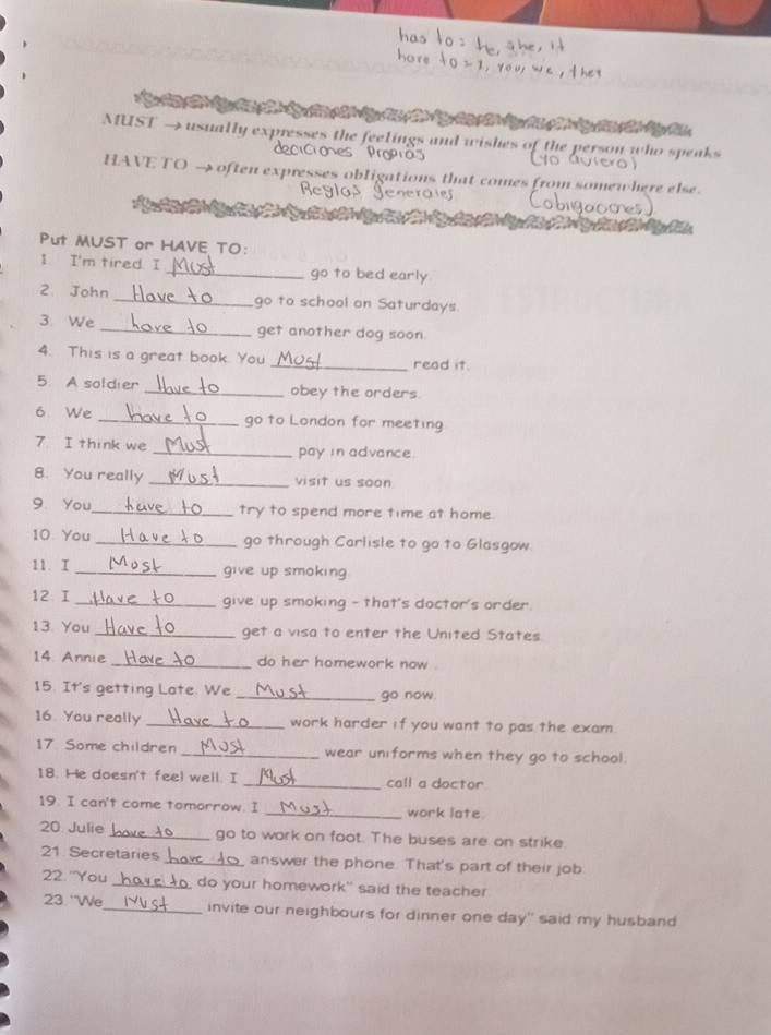MUST → usually expresses the feelings and wishes of the person who speaks 
deciciones Propras 
HAVE TO → often expresses obligations that comes from somewhere else. 
Put MUST or HAVE TO: 
1. I'm tired. I _go to bed early 
2 John _go to school on Saturdays. 
3 We _get another dog soon 
4. This is a great book. You _read it. 
5. A soldier _obey the orders. 
6 We _go to London for meeting 
7 I think we _pay in advance. 
8. You really _visit us soon 
9. You_ try to spend more time at home. 
10. You _go through Carlisle to go to Glasgow. 
11. I _give up smoking. 
12 I_ give up smoking - that's doctor's order. 
13. You _get a visa to enter the United States. 
14. Annie _do her homework now . 
15. It's getting Late. We _go now. 
16. You really _work harder if you want to pas the exam 
17 Some children _wear uniforms when they go to school. 
18. He doesn't feel well. I _call a doctor 
19. I can't come tomorrow. I _work late. 
20. Julie _go to work on foot. The buses are on strike. 
21. Secretaries_ answer the phone. That's part of their job 
22. "You _ do your homework" said the teacher 
23. ''We_ invite our neighbours for dinner one day" said my husband