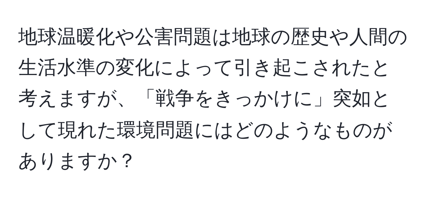 地球温暖化や公害問題は地球の歴史や人間の生活水準の変化によって引き起こされたと考えますが、「戦争をきっかけに」突如として現れた環境問題にはどのようなものがありますか？