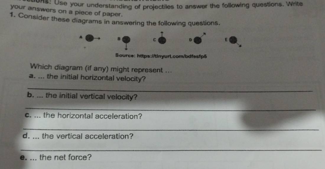 ons: Use your understanding of projectiles to answer the following questions. Write 
your answers on a piece of paper. 
1. Consider these diagrams in answering the following questions. 
A 
B 
C 
D 
E 
Source: https://tinyurl.com/bdfesfp5 
Which diagram (if any) might represent ... 
a. ... the initial horizontal velocity? 
_ 
b. ... the initial vertical velocity? 
_ 
c. ... the horizontal acceleration? 
_ 
d. ... the vertical acceleration? 
_ 
e. ... the net force?