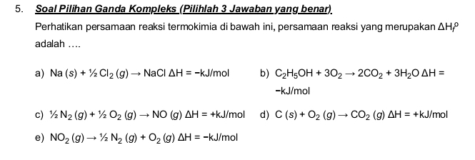 Soal Pilihan Ganda Kompleks (Pilihlah 3 Jawaban yang benar)
Perhatikan persamaan reaksi termokimia di bawah ini, persamaan reaksi yang merupakan △ H_f^((circ)
adalah ....
a) Na(s)+1/2Cl_2)(g)to NaCl△ H=-kJ/mol b) C_2H_5OH+3O_2to 2CO_2+3H_2O△ H=
-kJ/mol
c) 1/2N_2(g)+1/2O_2(g)to NO(g)△ H=+kJ/mol d) C(s)+O_2(g)to CO_2(g)△ H=+kJ/mol
e) NO_2(g)to 1/2N_2(g)+O_2(g)△ H=-kJ/mol