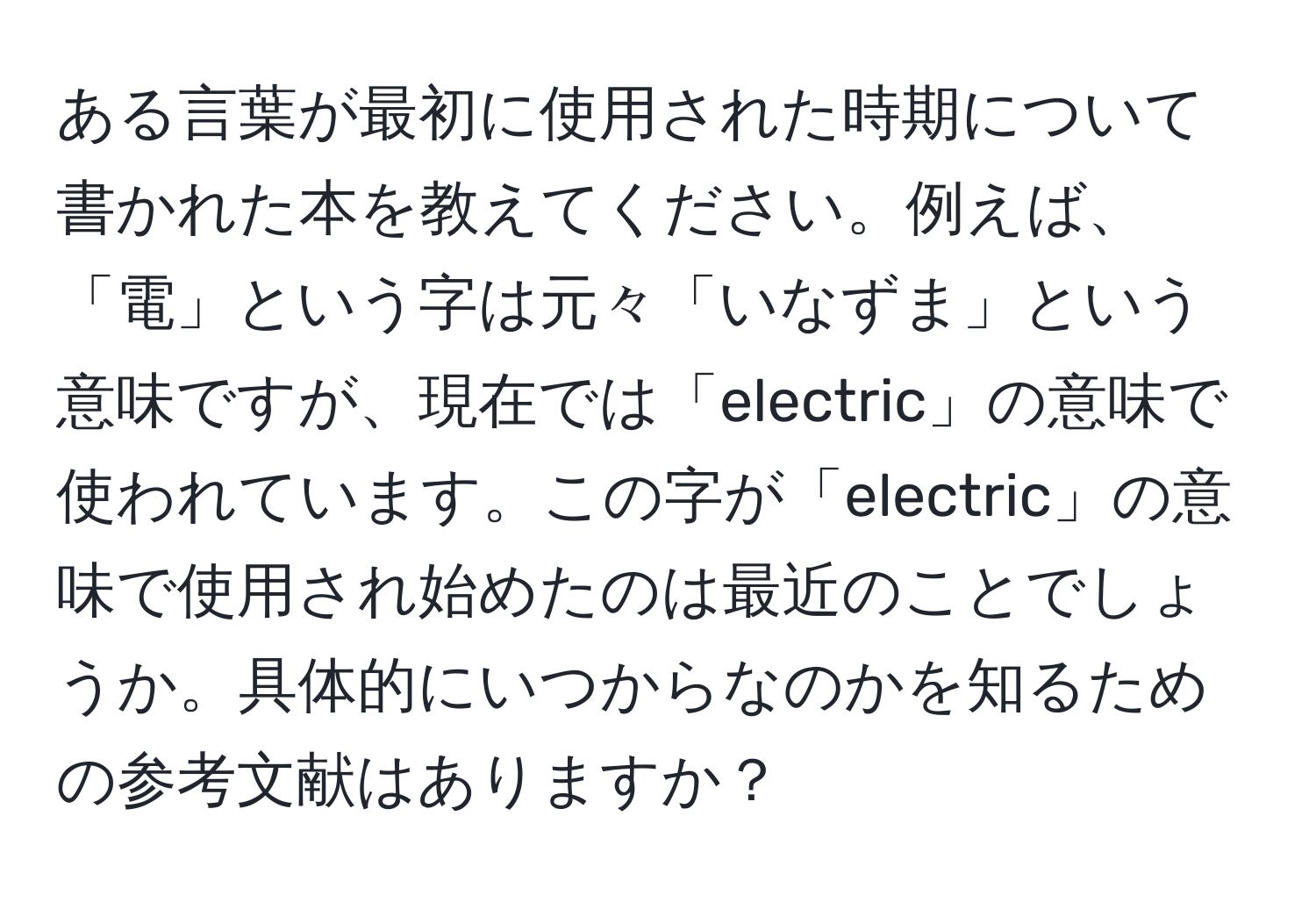 ある言葉が最初に使用された時期について書かれた本を教えてください。例えば、「電」という字は元々「いなずま」という意味ですが、現在では「electric」の意味で使われています。この字が「electric」の意味で使用され始めたのは最近のことでしょうか。具体的にいつからなのかを知るための参考文献はありますか？