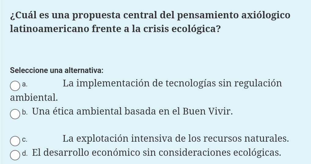 ¿Cuál es una propuesta central del pensamiento axiólogico
latinoamericano frente a la crisis ecológica?
Seleccione una alternativa:
a. La implementación de tecnologías sin regulación
ambiental.
b. Una ética ambiental basada en el Buen Vivir.
C. La explotación intensiva de los recursos naturales.
d. El desarrollo económico sin consideraciones ecológicas.