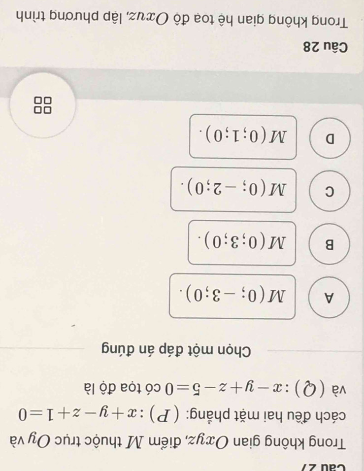 Trong không gian Oxyz, điểm M thuộc trục Oy và
cách đều hai mặt phẳng: ( P) : x+y-z+1=0
và (Q):x-y+z-5=0 có tọa độ là
Chọn một đáp án đúng
A M(0;-3;0).
B M(0;3;0).
C M(0;-2;0).
D M(0;1;0). 
Câu 28
Trong không gian hệ toạ độ Ους, lập phương trình