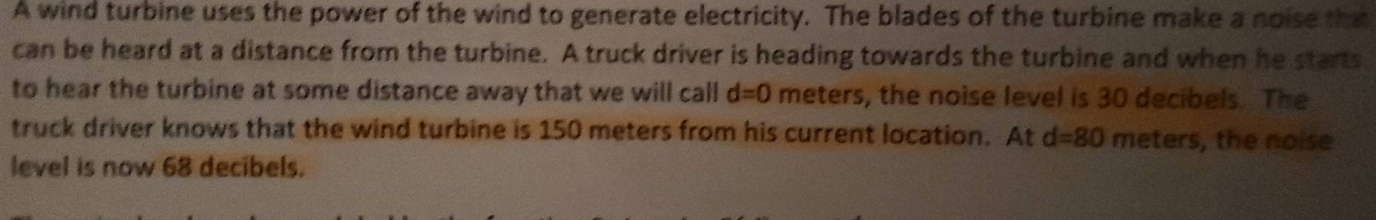 A wind turbine uses the power of the wind to generate electricity. The blades of the turbine make a noise that 
can be heard at a distance from the turbine. A truck driver is heading towards the turbine and when he starts 
to hear the turbine at some distance away that we will call d=0 meters, the noise level is 30 decibels. The 
truck driver knows that the wind turbine is 150 meters from his current location. At d=80 meters, the noise 
level is now 68 decibels.