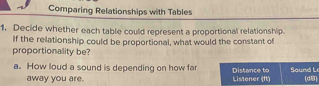 Comparing Relationships with Tables 
1. Decide whether each table could represent a proportional relationship. 
If the relationship could be proportional, what would the constant of 
proportionality be? 
a. How loud a sound is depending on how far Sound Le 
Distance to 
away you are. Listener (ft) (dB)