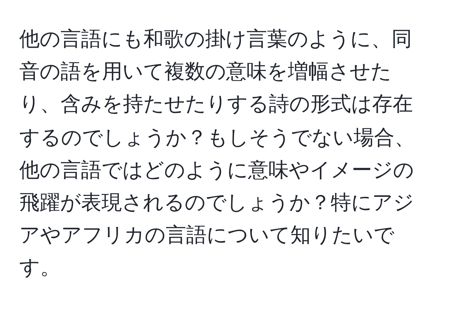 他の言語にも和歌の掛け言葉のように、同音の語を用いて複数の意味を増幅させたり、含みを持たせたりする詩の形式は存在するのでしょうか？もしそうでない場合、他の言語ではどのように意味やイメージの飛躍が表現されるのでしょうか？特にアジアやアフリカの言語について知りたいです。