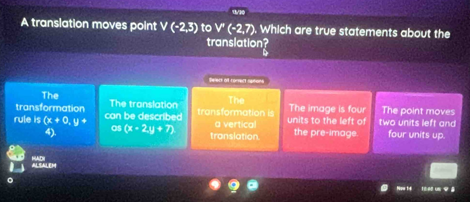 13/20
A translation moves point V(-2,3) to V'(-2,7). Which are true statements about the
translation?
Select all correct aptions
The
transformation The translation The
The image is four The point moves
rule is (x+0,y+ can be described transformation is units to the left of two units left and
as (x-2,y+7) a vertical
4). translation. the pre-image. four units up.
HADI
ALSALEM
Nov 14 o u