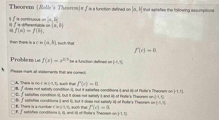 Theorem (Rolle's Theorem) If f is a function defined on [a,b] that satisfies the following assumptions
i) f is continuous on [a,b]
ii) ∫ is differentiable on (a,b)
iii) f(a)=f(b), 
then there is a C in (a,b) , such that
f'(c)=0. 
Problem Let f(x)=x^(2/3) be a function defined on [-1,1]. 
Please mark all statements that are correct.
A. There is no C in (-1,1) , such that f'(c)=0.
B. f does not satisfy condition ii), but it satisfies conditions i) and iii) of Rolle's Theorem on [-1,1].
C. f satisfies condition ii), but it does not satisfy i) and iii) of Rolle's Theorem on [-1,1].
D. f satisfies conditions i) and ii), but it does not satisfy iii) of Rolle's Theorem on [-1,1].
E. There is a number C in (-1,1) , such that f'(c)=0.
F. f satisfies conditions i), ii), and iii) of Rolle's Theorem on [-1,1].