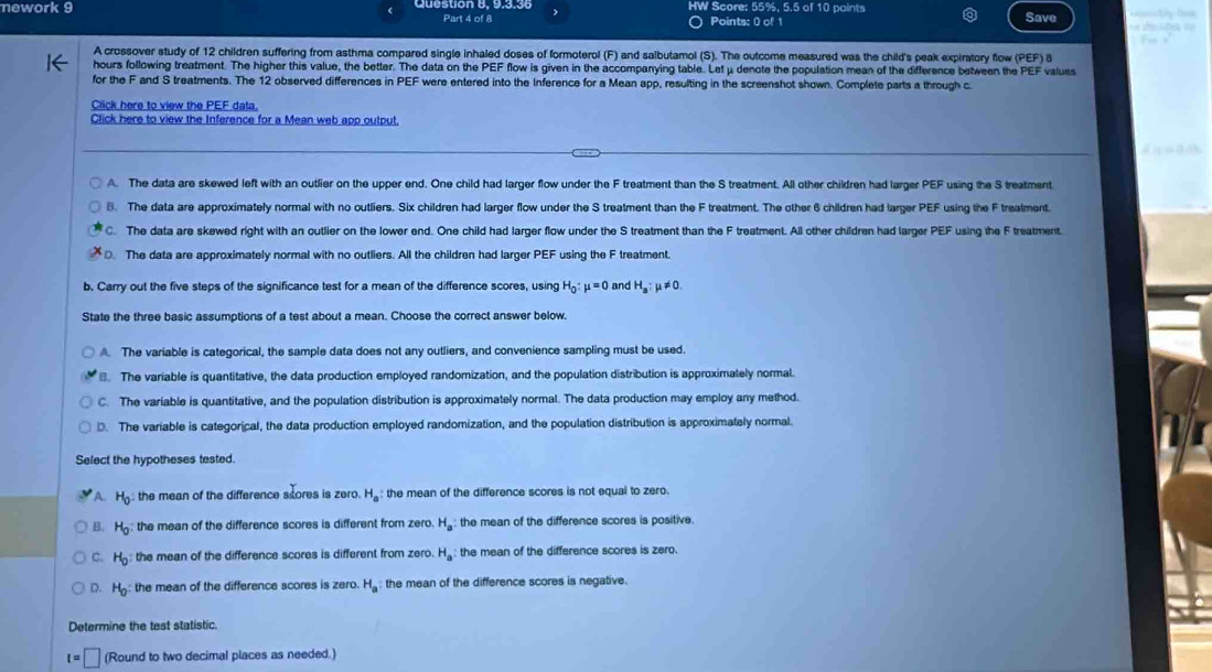 HW Score: 55%, 5.5 of 10 paints
nework 9 Part 4 of 8 Points: 0 of 1 Save            
A crossover study of 12 children suffering from asthma compared single inhaled doses of formoterol (F) and salbutamol (S). The outcome measured was the child's peak expiratory flow (PEF) B
hours following treatment. The higher this value, the better. The data on the PEF flow is given in the accompanying table. Let μ denote the population mean of the difference between the PEF values
for the F and S treatments. The 12 observed differences in PEF were entered into the Inference for a Mean app, resulting in the screenshot shown. Complete parts a through c.
Click here to view the PEF data.
Click here to view the Inference for a Mean web app output.
A. The data are skewed left with an outlier on the upper end. One child had larger flow under the F treatment than the S treatment. All other children had larger PEF using the S treatment
B. The data are approximately normal with no outliers. Six children had larger flow under the S treatment than the F treatment. The other 6 children had larger PEF using the F trealment.
C. The data are skewed right with an outlier on the lower end. One child had larger flow under the S treatment than the F treatment. All other children had larger PEF using the F treatment.
D. The data are approximately normal with no outliers. All the children had larger PEF using the F treatment
b. Carry out the five steps of the significance test for a mean of the difference scores, using H_0:mu =0 and H_a:mu != 0.
State the three basic assumptions of a test about a mean. Choose the correct answer below.. The variable is categorical, the sample data does not any outliers, and convenience sampling must be used.
B. The variable is quantitative, the data production employed randomization, and the population distribution is approximately normal.
C. The variable is quantitative, and the population distribution is approximately normal. The data production may employ any method.
D. The variable is categorical, the data production employed randomization, and the population distribution is approximately normal.
Select the hypotheses tested.
A. H_0 the mean of the difference scores is zero. H_a: the mean of the difference scores is not equal to zero.
B. H_0 the mean of the difference scores is different from zero. H_a the mean of the difference scores is positive.
C. H_0 the mean of the difference scores is different from zero. H_a the mean of the difference scores is zero.
D. H_0 : the mean of the difference scores is zero. H_a the mean of the difference scores is negative.
Determine the test statistic.
t=□ (Round to two decimal places as needed.)