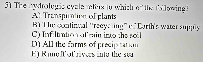 The hydrologic cycle refers to which of the following?
A) Transpiration of plants
B) The continual “recycling” of Earth's water supply
C) Infiltration of rain into the soil
D) All the forms of precipitation
E) Runoff of rivers into the sea